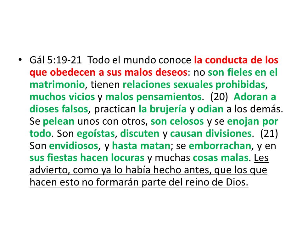 Gál 5:19-21 Todo el mundo conoce la conducta de los que obedecen a sus malos deseos: no son fieles en el matrimonio, tienen relaciones sexuales prohibidas, muchos vicios y malos pensamientos. (20) Adoran a dioses falsos, practican la brujería y odian a los demás. Se pelean unos con otros, son celosos y se enojan por todo. Son egoístas, discuten y causan divisiones. (21) Son envidiosos, y hasta matan; se emborrachan, y en sus fiestas hacen locuras y muchas cosas malas. Les advierto, como ya lo había hecho antes, que los que hacen esto no formarán parte del reino de Dios.