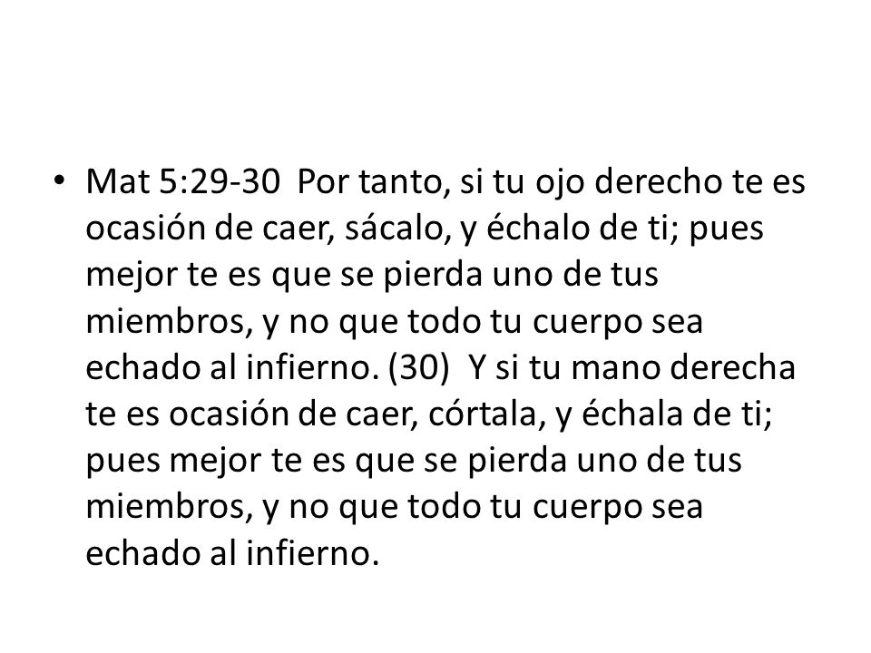 Mat 5:29-30 Por tanto, si tu ojo derecho te es ocasión de caer, sácalo, y échalo de ti; pues mejor te es que se pierda uno de tus miembros, y no que todo tu cuerpo sea echado al infierno.