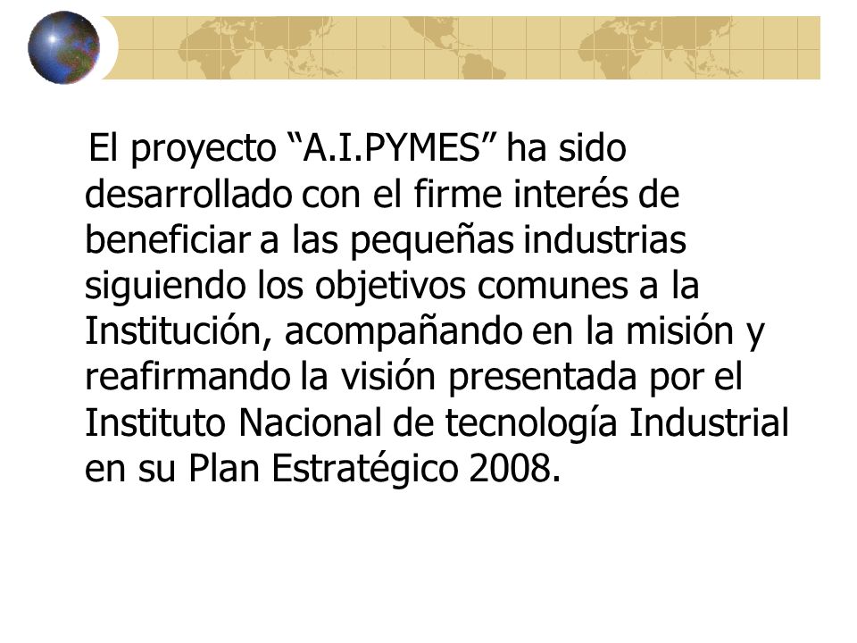 El proyecto A.I.PYMES ha sido desarrollado con el firme interés de beneficiar a las pequeñas industrias siguiendo los objetivos comunes a la Institución, acompañando en la misión y reafirmando la visión presentada por el Instituto Nacional de tecnología Industrial en su Plan Estratégico 2008.