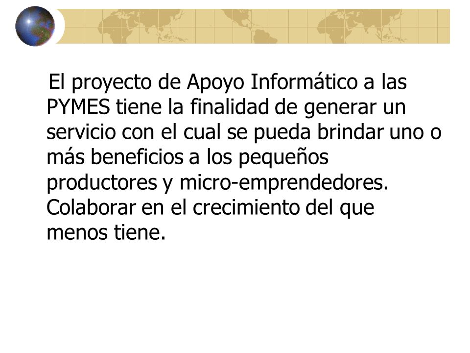 El proyecto de Apoyo Informático a las PYMES tiene la finalidad de generar un servicio con el cual se pueda brindar uno o más beneficios a los pequeños productores y micro-emprendedores.