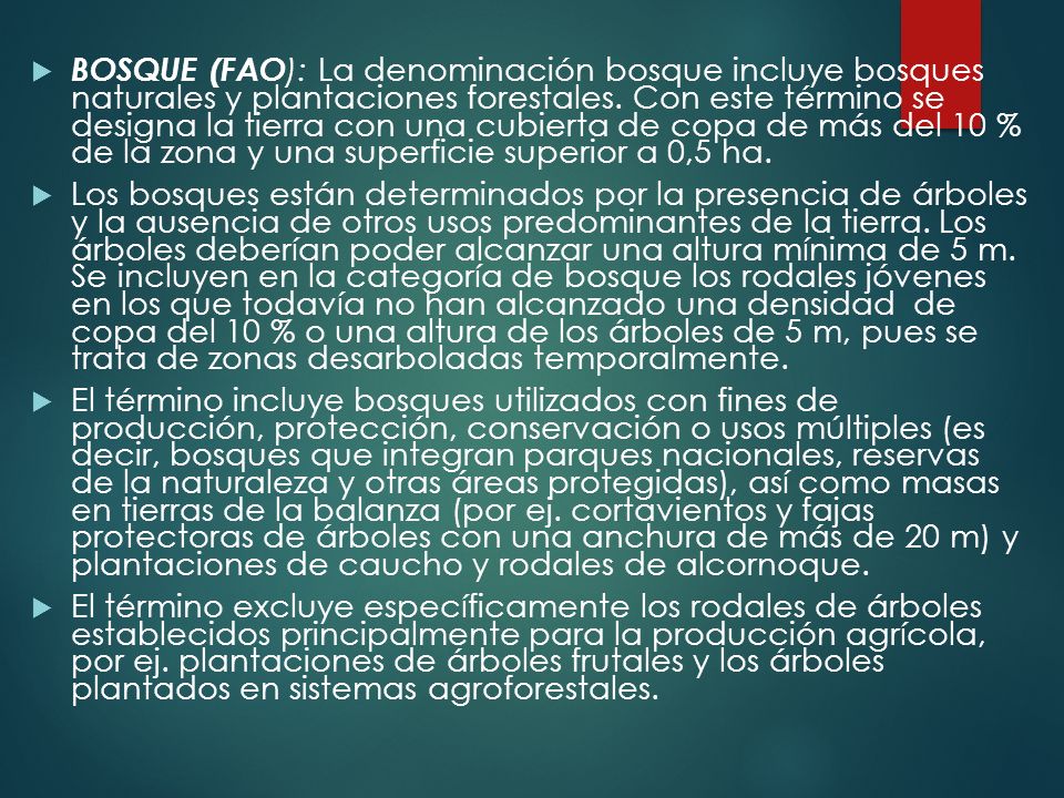 BOSQUE (FAO): La denominación bosque incluye bosques naturales y plantaciones forestales. Con este término se designa la tierra con una cubierta de copa de más del 10 % de la zona y una superficie superior a 0,5 ha.
