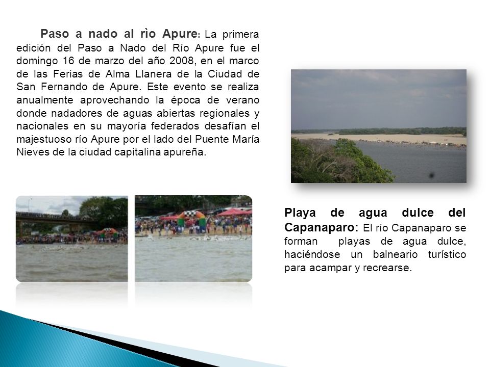Paso a nado al rìo Apure: La primera edición del Paso a Nado del Río Apure fue el domingo 16 de marzo del año 2008, en el marco de las Ferias de Alma Llanera de la Ciudad de San Fernando de Apure. Este evento se realiza anualmente aprovechando la época de verano donde nadadores de aguas abiertas regionales y nacionales en su mayoría federados desafían el majestuoso río Apure por el lado del Puente María Nieves de la ciudad capitalina apureña.