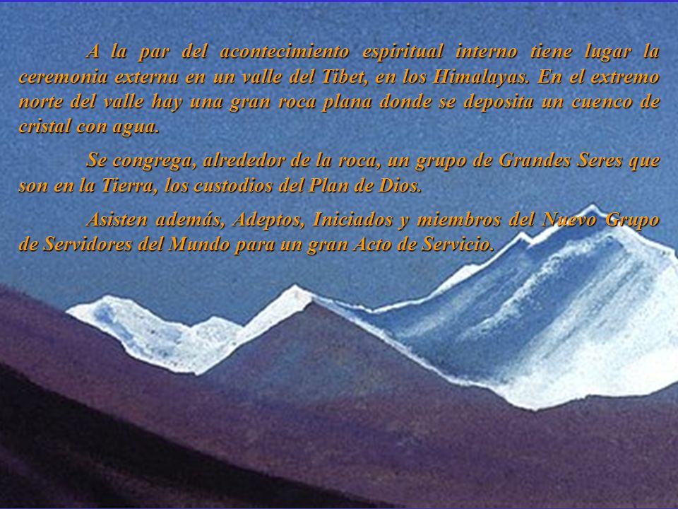 A la par del acontecimiento espiritual interno tiene lugar la ceremonia externa en un valle del Tibet, en los Himalayas. En el extremo norte del valle hay una gran roca plana donde se deposita un cuenco de cristal con agua.