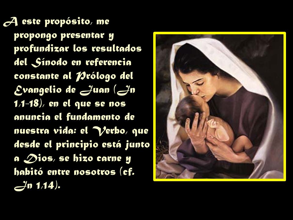 A este propósito, me propongo presentar y profundizar los resultados del Sínodo en referencia constante al Prólogo del Evangelio de Juan (Jn 1,1-18), en el que se nos anuncia el fundamento de nuestra vida: el Verbo, que desde el principio está junto a Dios, se hizo carne y habitó entre nosotros (cf.