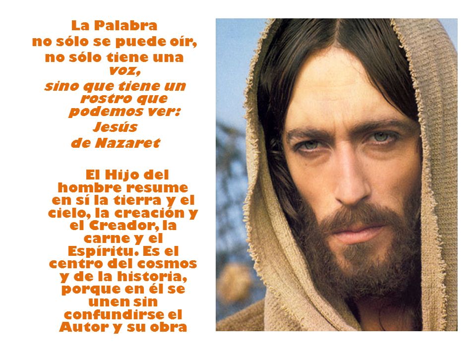 La Palabra no sólo se puede oír, no sólo tiene una voz, sino que tiene un rostro que podemos ver: Jesús de Nazaret El Hijo del hombre resume en sí la tierra y el cielo, la creación y el Creador, la carne y el Espíritu.