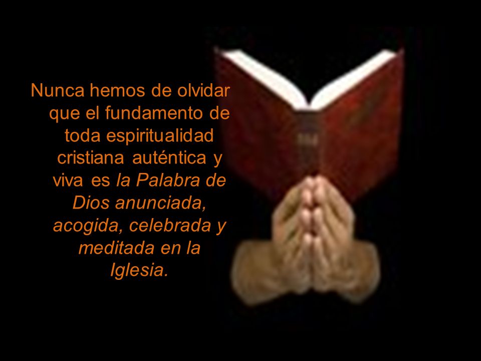 Nunca hemos de olvidar que el fundamento de toda espiritualidad cristiana auténtica y viva es la Palabra de Dios anunciada, acogida, celebrada y meditada en la Iglesia.