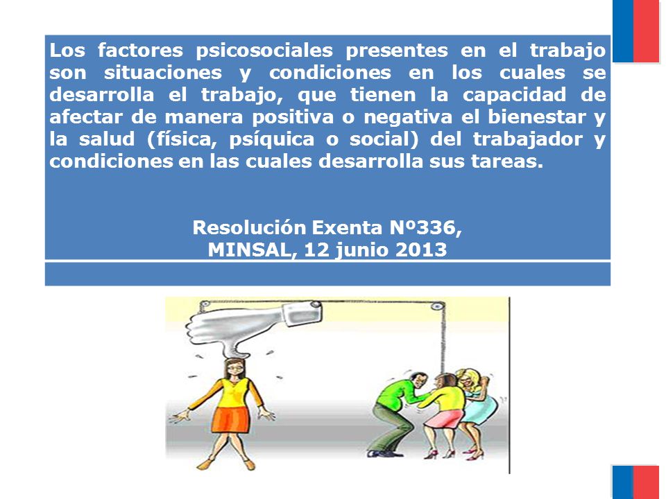 Los factores psicosociales presentes en el trabajo son situaciones y condiciones en los cuales se desarrolla el trabajo, que tienen la capacidad de afectar de manera positiva o negativa el bienestar y la salud (física, psíquica o social) del trabajador y condiciones en las cuales desarrolla sus tareas.