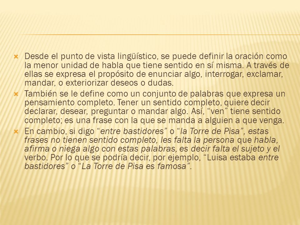 Desde el punto de vista lingüístico, se puede definir la oración como la menor unidad de habla que tiene sentido en sí misma. A través de ellas se expresa el propósito de enunciar algo, interrogar, exclamar, mandar, o exteriorizar deseos o dudas.