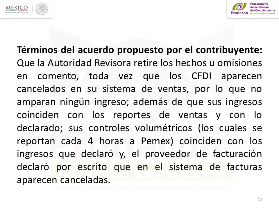 Términos del acuerdo propuesto por el contribuyente: Que la Autoridad Revisora retire los hechos u omisiones en comento, toda vez que los CFDI aparecen cancelados en su sistema de ventas, por lo que no amparan ningún ingreso; además de que sus ingresos coinciden con los reportes de ventas y con lo declarado; sus controles volumétricos (los cuales se reportan cada 4 horas a Pemex) coinciden con los ingresos que declaró y, el proveedor de facturación declaró por escrito que en el sistema de facturas aparecen canceladas.