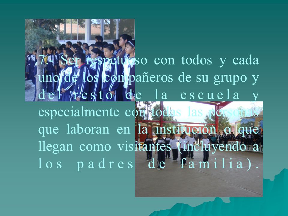 7.- Ser respetuoso con todos y cada uno de los compañeros de su grupo y del resto de la escuela y especialmente con todas las personas que laboran en la institución o que llegan como visitantes (incluyendo a los padres de familia).