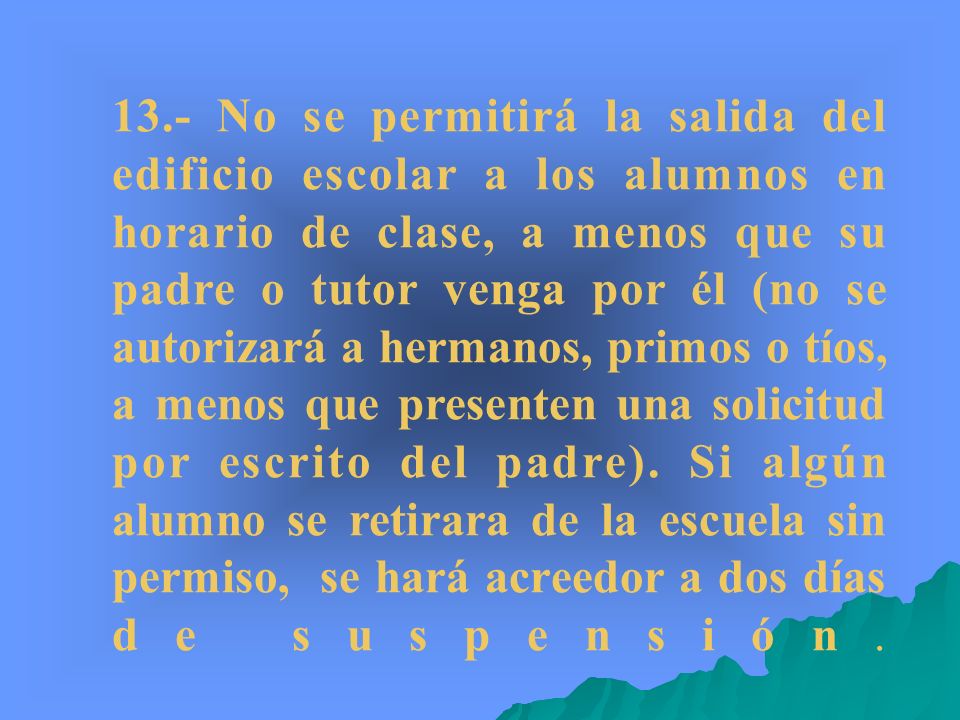 13.- No se permitirá la salida del edificio escolar a los alumnos en horario de clase, a menos que su padre o tutor venga por él (no se autorizará a hermanos, primos o tíos, a menos que presenten una solicitud por escrito del padre).