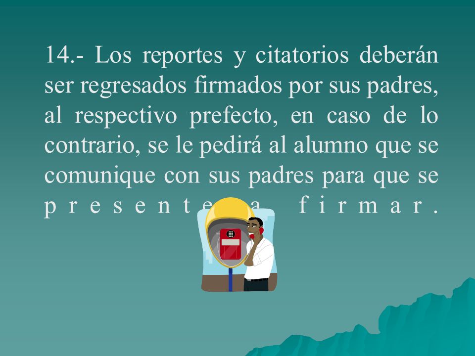 14.- Los reportes y citatorios deberán ser regresados firmados por sus padres, al respectivo prefecto, en caso de lo contrario, se le pedirá al alumno que se comunique con sus padres para que se presente a firmar.
