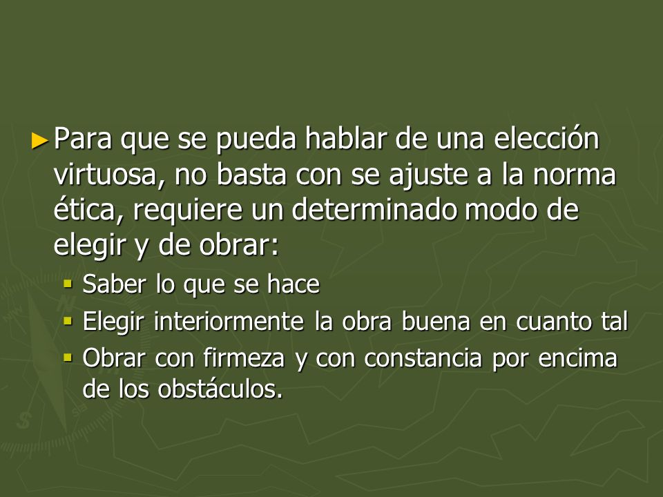 Para que se pueda hablar de una elección virtuosa, no basta con se ajuste a la norma ética, requiere un determinado modo de elegir y de obrar: