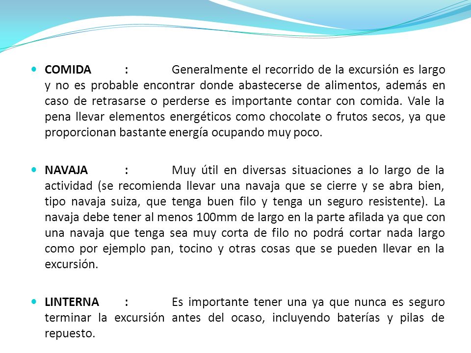 COMIDA : Generalmente el recorrido de la excursión es largo y no es probable encontrar donde abastecerse de alimentos, además en caso de retrasarse o perderse es importante contar con comida. Vale la pena llevar elementos energéticos como chocolate o frutos secos, ya que proporcionan bastante energía ocupando muy poco.