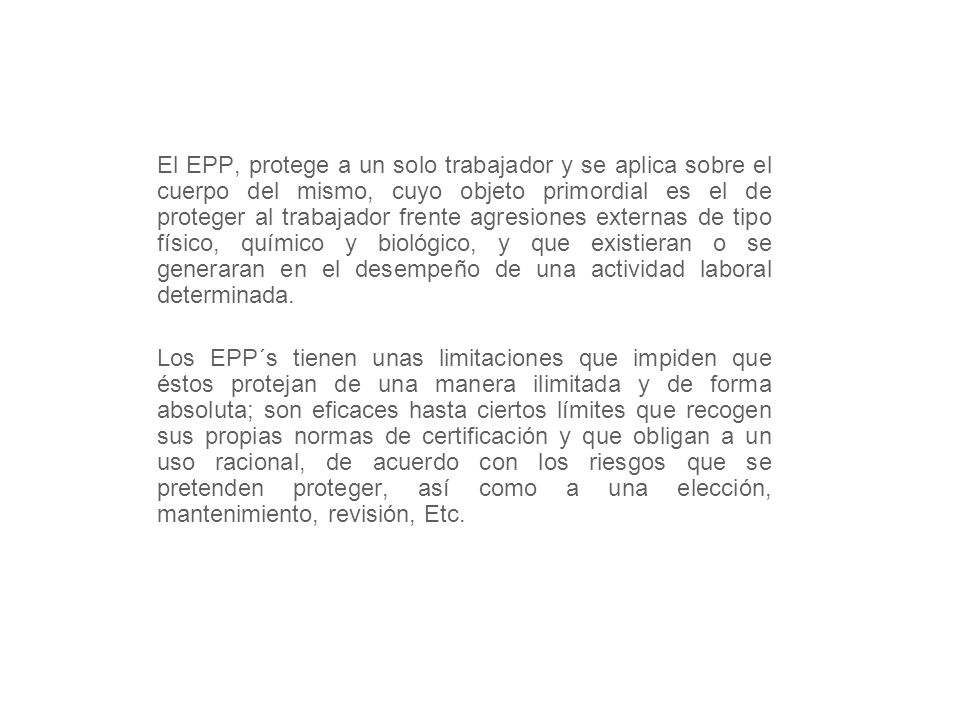 El EPP, protege a un solo trabajador y se aplica sobre el cuerpo del mismo, cuyo objeto primordial es el de proteger al trabajador frente agresiones externas de tipo físico, químico y biológico, y que existieran o se generaran en el desempeño de una actividad laboral determinada.