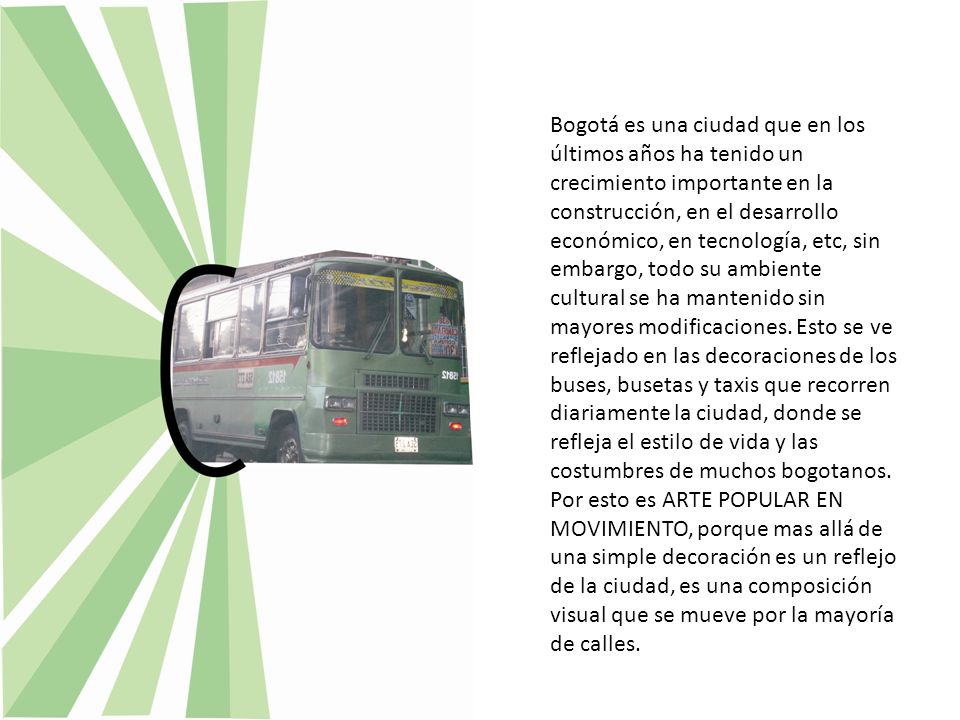 Bogotá es una ciudad que en los últimos años ha tenido un crecimiento importante en la construcción, en el desarrollo económico, en tecnología, etc, sin embargo, todo su ambiente cultural se ha mantenido sin mayores modificaciones. Esto se ve reflejado en las decoraciones de los buses, busetas y taxis que recorren diariamente la ciudad, donde se refleja el estilo de vida y las costumbres de muchos bogotanos.