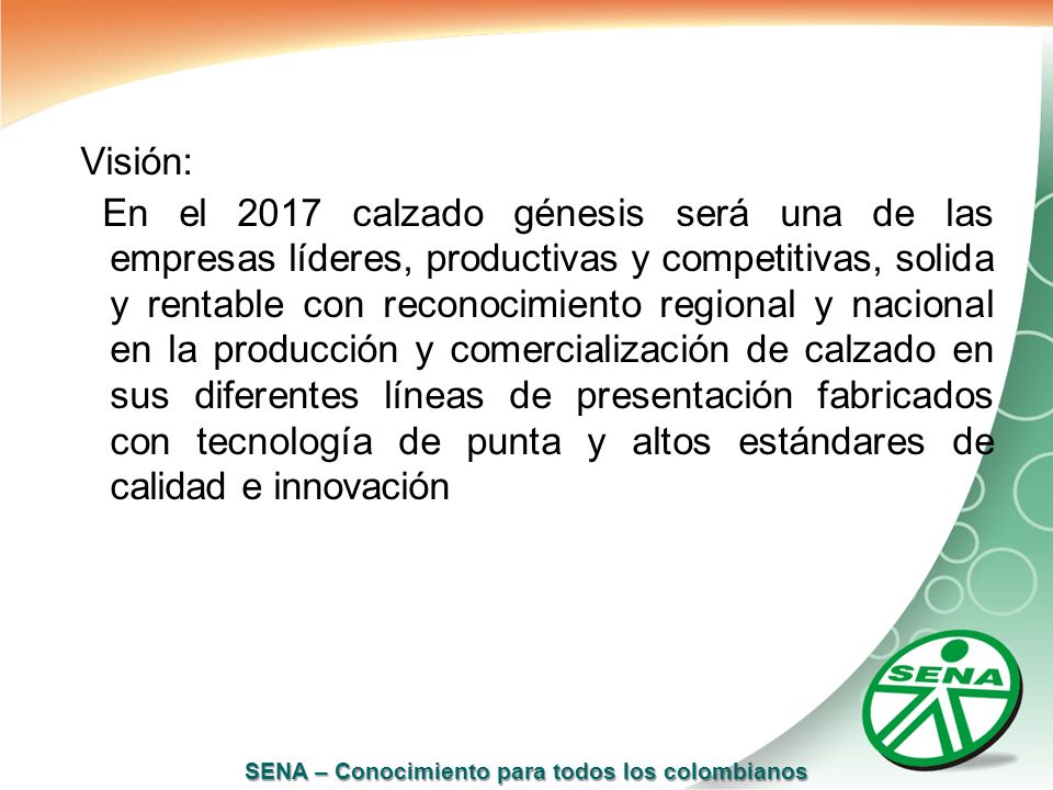 Visión: En el 2017 calzado génesis será una de las empresas líderes, productivas y competitivas, solida y rentable con reconocimiento regional y nacional en la producción y comercialización de calzado en sus diferentes líneas de presentación fabricados con tecnología de punta y altos estándares de calidad e innovación