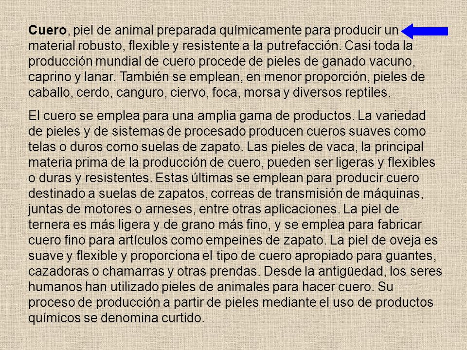 Cuero, piel de animal preparada químicamente para producir un material robusto, flexible y resistente a la putrefacción. Casi toda la producción mundial de cuero procede de pieles de ganado vacuno, caprino y lanar. También se emplean, en menor proporción, pieles de caballo, cerdo, canguro, ciervo, foca, morsa y diversos reptiles.