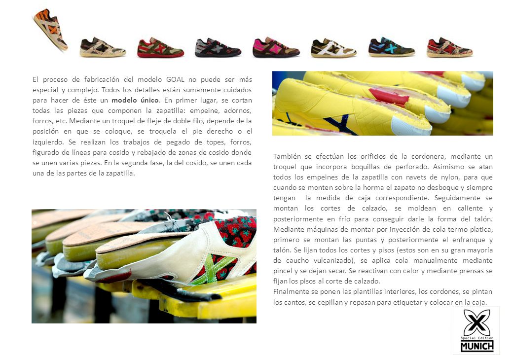 El proceso de fabricación del modelo GOAL no puede ser más especial y complejo. Todos los detalles están sumamente cuidados para hacer de éste un modelo único. En primer lugar, se cortan todas las piezas que componen la zapatilla: empeine, adornos, forros, etc. Mediante un troquel de fleje de doble filo, depende de la posición en que se coloque, se troquela el pie derecho o el izquierdo. Se realizan los trabajos de pegado de topes, forros, figurado de líneas para cosido y rebajado de zonas de cosido donde se unen varias piezas. En la segunda fase, la del cosido, se unen cada una de las partes de la zapatilla.