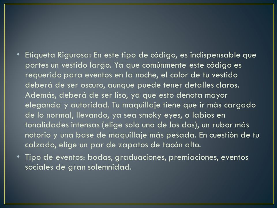Etiqueta Rigurosa: En este tipo de código, es indispensable que portes un vestido largo. Ya que comúnmente este código es requerido para eventos en la noche, el color de tu vestido deberá de ser oscuro, aunque puede tener detalles claros. Además, deberá de ser liso, ya que esto denota mayor elegancia y autoridad. Tu maquillaje tiene que ir más cargado de lo normal, llevando, ya sea smoky eyes, o labios en tonalidades intensas (elige solo uno de los dos), un rubor más notorio y una base de maquillaje más pesada. En cuestión de tu calzado, elige un par de zapatos de tacón alto.