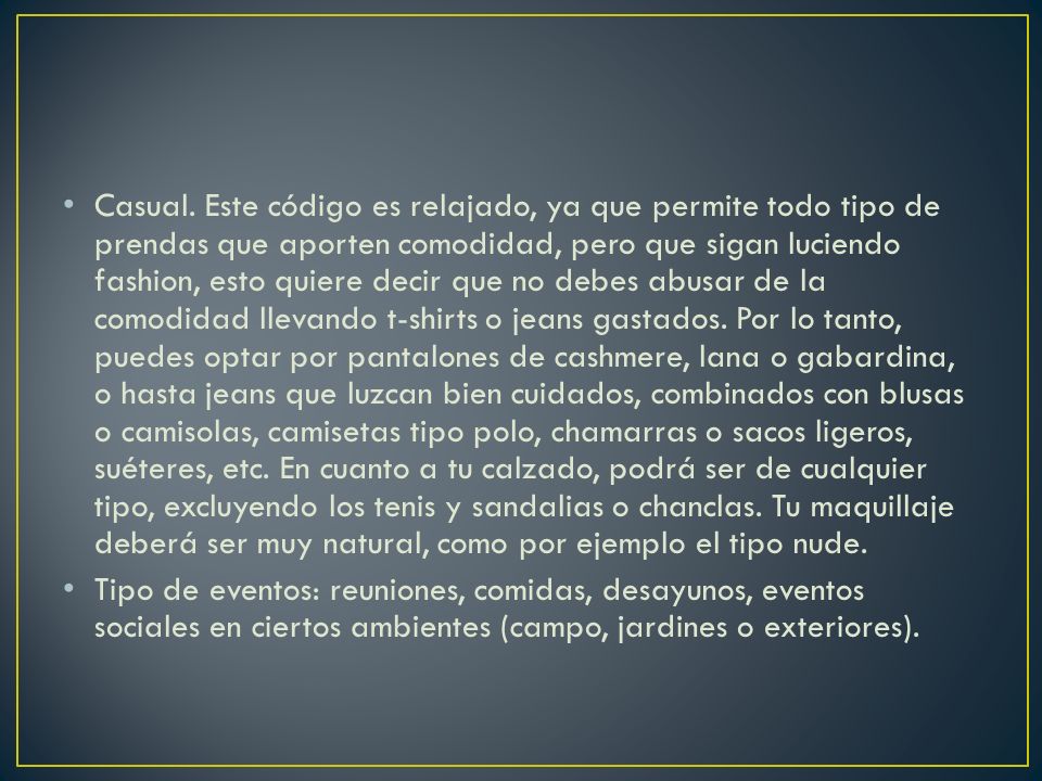 Casual. Este código es relajado, ya que permite todo tipo de prendas que aporten comodidad, pero que sigan luciendo fashion, esto quiere decir que no debes abusar de la comodidad llevando t-shirts o jeans gastados. Por lo tanto, puedes optar por pantalones de cashmere, lana o gabardina, o hasta jeans que luzcan bien cuidados, combinados con blusas o camisolas, camisetas tipo polo, chamarras o sacos ligeros, suéteres, etc. En cuanto a tu calzado, podrá ser de cualquier tipo, excluyendo los tenis y sandalias o chanclas. Tu maquillaje deberá ser muy natural, como por ejemplo el tipo nude.