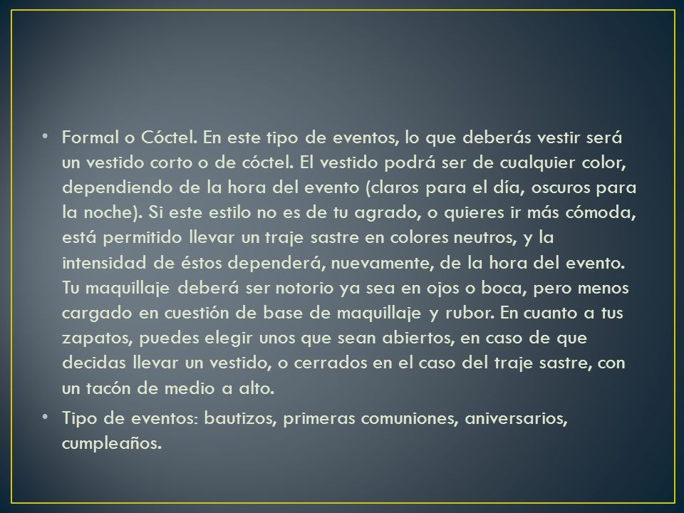 Formal o Cóctel. En este tipo de eventos, lo que deberás vestir será un vestido corto o de cóctel. El vestido podrá ser de cualquier color, dependiendo de la hora del evento (claros para el día, oscuros para la noche). Si este estilo no es de tu agrado, o quieres ir más cómoda, está permitido llevar un traje sastre en colores neutros, y la intensidad de éstos dependerá, nuevamente, de la hora del evento. Tu maquillaje deberá ser notorio ya sea en ojos o boca, pero menos cargado en cuestión de base de maquillaje y rubor. En cuanto a tus zapatos, puedes elegir unos que sean abiertos, en caso de que decidas llevar un vestido, o cerrados en el caso del traje sastre, con un tacón de medio a alto.