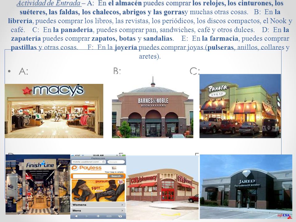Actividad de Entrada – A: En el almacén puedes comprar los relojes, los cinturones, los suéteres, las faldas, los chalecos, abrigos y las gorrasy muchas otras cosas. B: En la librería, puedes comprar los libros, las revistas, los periódicos, los discos compactos, el Nook y café. C: En la panadería, puedes comprar pan, sandwiches, café y otros dulces. D: En la zapatería puedes comprar zapatos, botas y sandalias. E: En la farmacia, puedes comprar pastillas y otras cosas. F: En la joyería puedes comprar joyas (pulseras, anillos, collares y aretes).