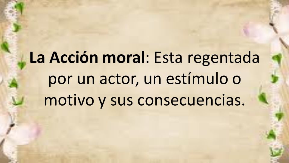 La Acción moral: Esta regentada por un actor, un estímulo o motivo y sus consecuencias.