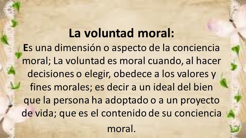 La voluntad moral: Es una dimensión o aspecto de la conciencia moral; La voluntad es moral cuando, al hacer decisiones o elegir, obedece a los valores y fines morales; es decir a un ideal del bien que la persona ha adoptado o a un proyecto de vida; que es el contenido de su conciencia moral.
