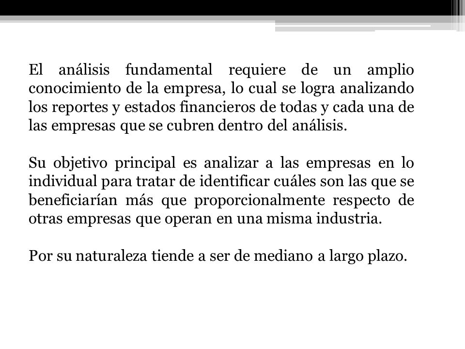 El análisis fundamental requiere de un amplio conocimiento de la empresa, lo cual se logra analizando los reportes y estados financieros de todas y cada una de las empresas que se cubren dentro del análisis.