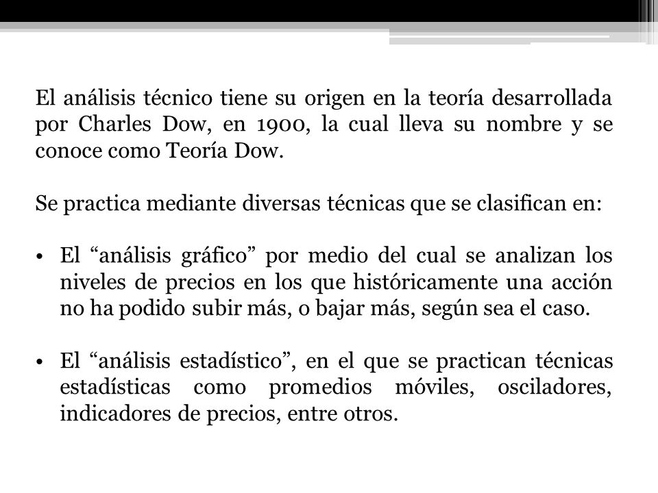 El análisis técnico tiene su origen en la teoría desarrollada por Charles Dow, en 1900, la cual lleva su nombre y se conoce como Teoría Dow.