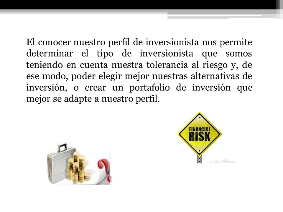 El conocer nuestro perfil de inversionista nos permite determinar el tipo de inversionista que somos teniendo en cuenta nuestra tolerancia al riesgo y, de ese modo, poder elegir mejor nuestras alternativas de inversión, o crear un portafolio de inversión que mejor se adapte a nuestro perfil.