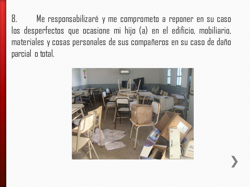8. Me responsabilizaré y me comprometo a reponer en su caso los desperfectos que ocasione mi hijo (a) en el edificio, mobiliario, materiales y cosas personales de sus compañeros en su caso de daño parcial o total.