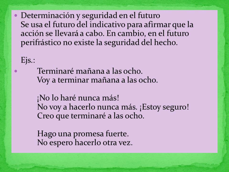 Determinación y seguridad en el futuro Se usa el futuro del indicativo para afirmar que la acción se llevará a cabo. En cambio, en el futuro perifrástico no existe la seguridad del hecho. Ejs.:
