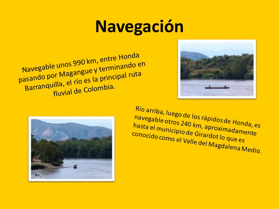 Navegación Navegable unos 990 km, entre Honda pasando por Magangue y terminando en Barranquilla, el río es la principal ruta fluvial de Colombia.