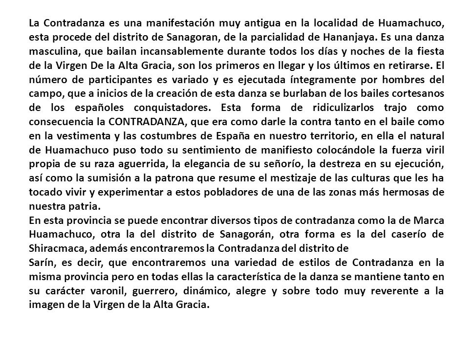 La Contradanza es una manifestación muy antigua en la localidad de Huamachuco, esta procede del distrito de Sanagoran, de la parcialidad de Hananjaya. Es una danza masculina, que bailan incansablemente durante todos los días y noches de la fiesta de la Virgen De la Alta Gracia, son los primeros en llegar y los últimos en retirarse. El número de participantes es variado y es ejecutada íntegramente por hombres del campo, que a inicios de la creación de esta danza se burlaban de los bailes cortesanos de los españoles conquistadores. Esta forma de ridiculizarlos trajo como consecuencia la CONTRADANZA, que era como darle la contra tanto en el baile como en la vestimenta y las costumbres de España en nuestro territorio, en ella el natural de Huamachuco puso todo su sentimiento de manifiesto colocándole la fuerza viril propia de su raza aguerrida, la elegancia de su señorío, la destreza en su ejecución, así como la sumisión a la patrona que resume el mestizaje de las culturas que les ha tocado vivir y experimentar a estos pobladores de una de las zonas más hermosas de nuestra patria.