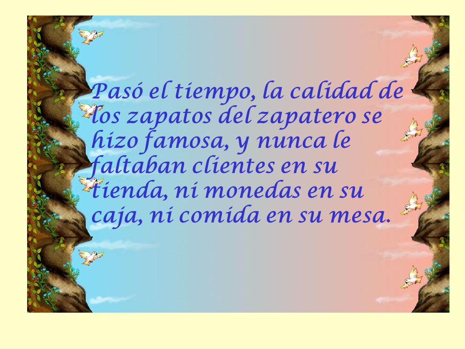 Pasó el tiempo, la calidad de los zapatos del zapatero se hizo famosa, y nunca le faltaban clientes en su tienda, ni monedas en su caja, ni comida en su mesa.