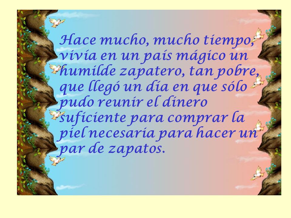 Hace mucho, mucho tiempo, vivía en un país mágico un humilde zapatero, tan pobre, que llegó un día en que sólo pudo reunir el dinero suficiente para comprar la piel necesaria para hacer un par de zapatos.