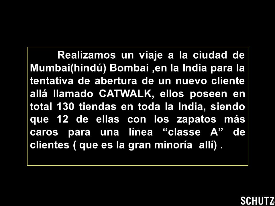 Realizamos un viaje a la ciudad de Mumbai(hindú) Bombai ,en la India para la tentativa de abertura de un nuevo cliente allá llamado CATWALK, ellos poseen en total 130 tiendas en toda la India, siendo que 12 de ellas con los zapatos más caros para una línea classe A de clientes ( que es la gran minoría allí) .