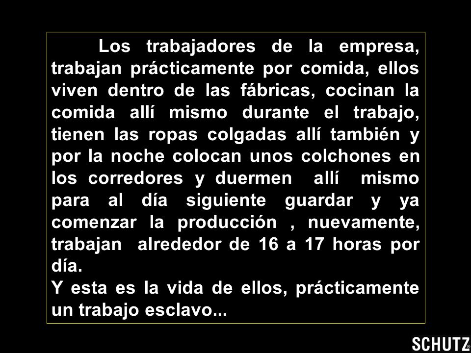 Los trabajadores de la empresa, trabajan prácticamente por comida, ellos viven dentro de las fábricas, cocinan la comida allí mismo durante el trabajo, tienen las ropas colgadas allí también y por la noche colocan unos colchones en los corredores y duermen allí mismo para al día siguiente guardar y ya comenzar la producción , nuevamente, trabajan alrededor de 16 a 17 horas por día.