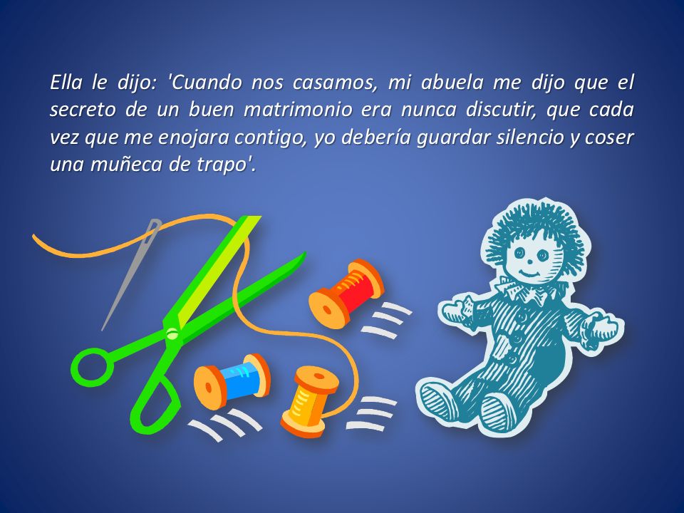 Ella le dijo: Cuando nos casamos, mi abuela me dijo que el secreto de un buen matrimonio era nunca discutir, que cada vez que me enojara contigo, yo debería guardar silencio y coser una muñeca de trapo .