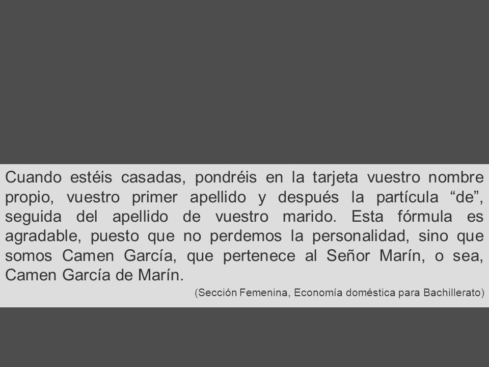 Cuando estéis casadas, pondréis en la tarjeta vuestro nombre propio, vuestro primer apellido y después la partícula de , seguida del apellido de vuestro marido. Esta fórmula es agradable, puesto que no perdemos la personalidad, sino que somos Camen García, que pertenece al Señor Marín, o sea, Camen García de Marín.