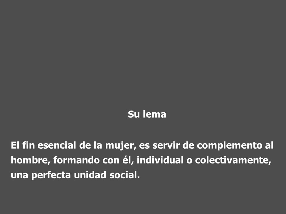Su lema El fin esencial de la mujer, es servir de complemento al hombre, formando con él, individual o colectivamente, una perfecta unidad social.