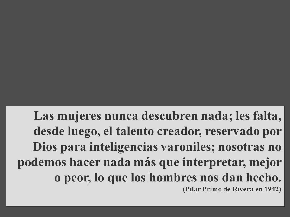 Las mujeres nunca descubren nada; les falta, desde luego, el talento creador, reservado por Dios para inteligencias varoniles; nosotras no podemos hacer nada más que interpretar, mejor o peor, lo que los hombres nos dan hecho.