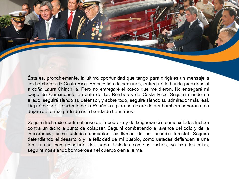 Ésta es, probablemente, la última oportunidad que tengo para dirigirles un mensaje a los bomberos de Costa Rica. En cuestión de semanas, entregaré la banda presidencial a doña Laura Chinchilla. Pero no entregaré el casco que me dieron. No entregaré mi cargo de Comandante en Jefe de los Bomberos de Costa Rica. Seguiré siendo su aliado, seguiré siendo su defensor, y sobre todo, seguiré siendo su admirador más leal. Dejaré de ser Presidente de la República, pero no dejaré de ser bombero honorario, no dejaré de formar parte de esta banda de hermanos.