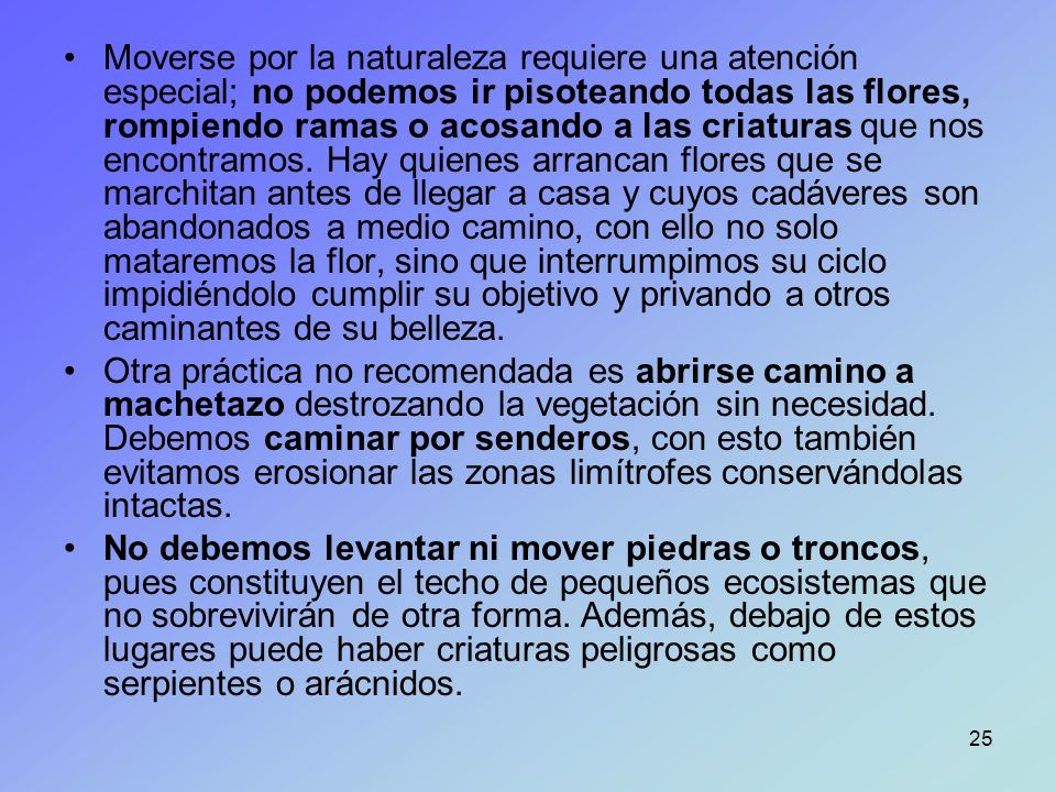 Moverse por la naturaleza requiere una atención especial; no podemos ir pisoteando todas las flores, rompiendo ramas o acosando a las criaturas que nos encontramos. Hay quienes arrancan flores que se marchitan antes de llegar a casa y cuyos cadáveres son abandonados a medio camino, con ello no solo mataremos la flor, sino que interrumpimos su ciclo impidiéndolo cumplir su objetivo y privando a otros caminantes de su belleza.