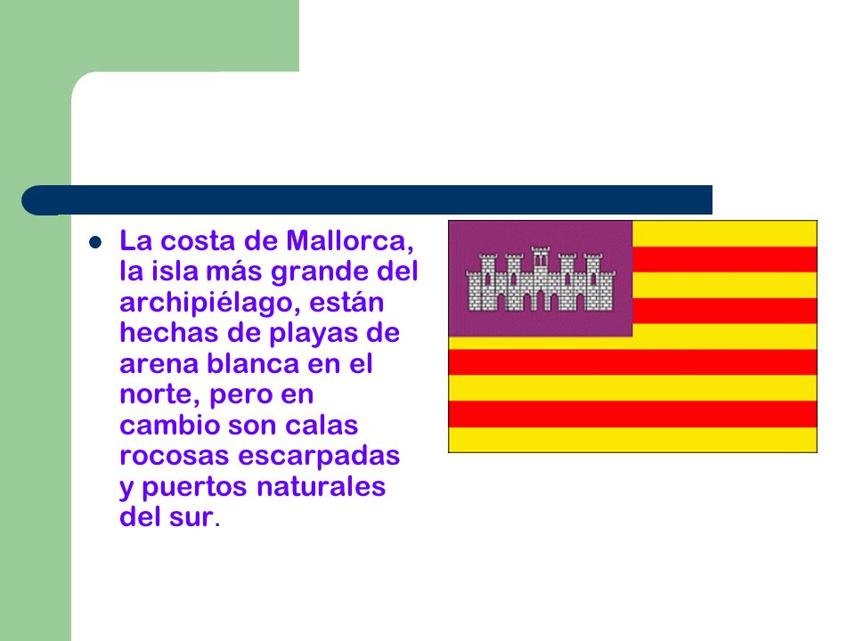 La costa de Mallorca, la isla más grande del archipiélago, están hechas de playas de arena blanca en el norte, pero en cambio son calas rocosas escarpadas y puertos naturales del sur.