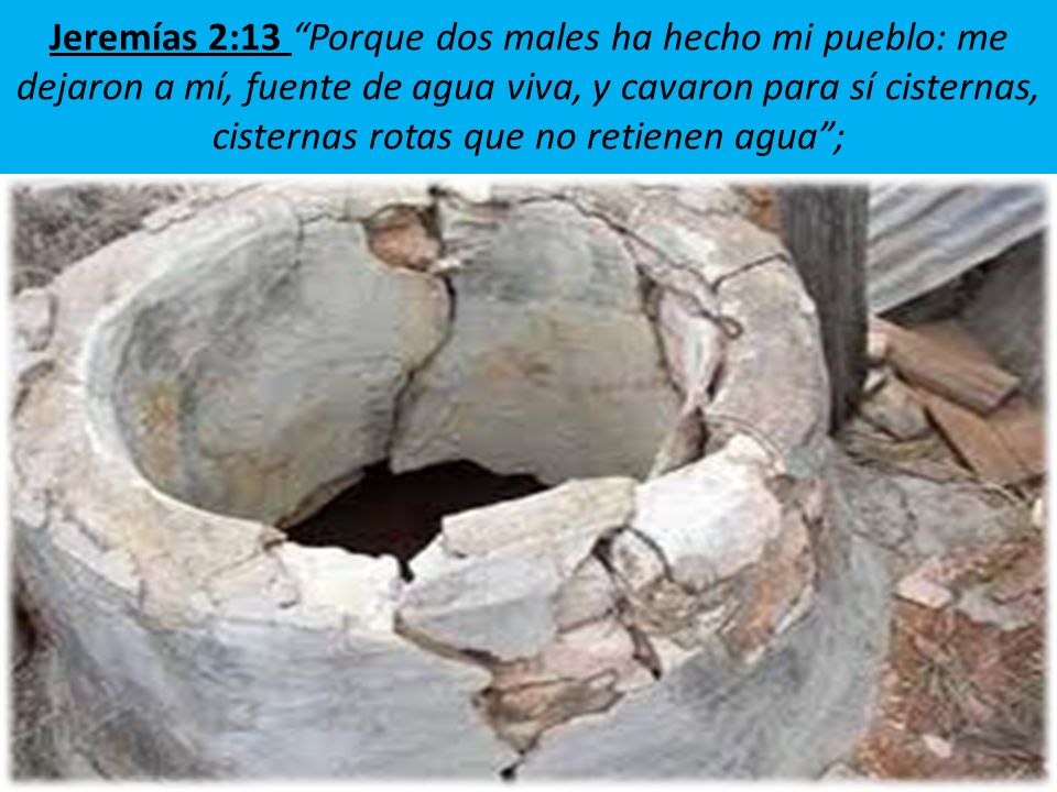 Jeremías 2:13 Porque dos males ha hecho mi pueblo: me dejaron a mí, fuente de agua viva, y cavaron para sí cisternas, cisternas rotas que no retienen agua ;