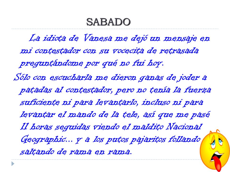 SABADO La idiota de Vanesa me dejó un mensaje en mi contestador con su vocecita de retrasada preguntándome por qué no fui hoy.