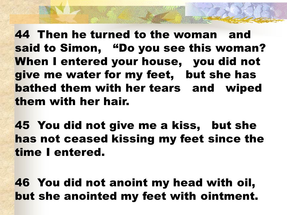 44 Then he turned to the woman and said to Simon, Do you see this woman When I entered your house, you did not give me water for my feet, but she has bathed them with her tears and wiped them with her hair.